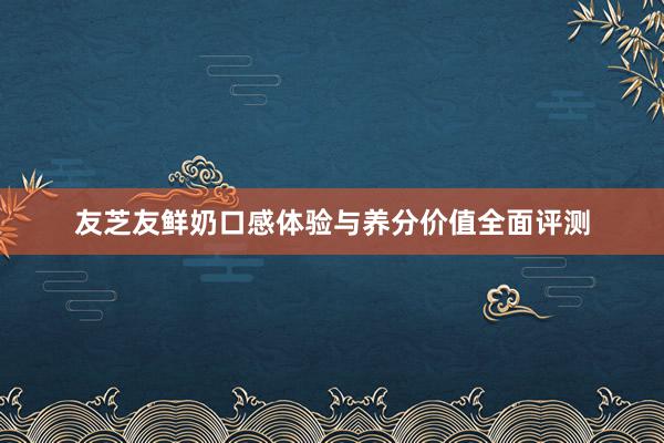 友芝友鲜奶口感体验与养分价值全面评测